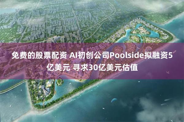 免费的股票配资 AI初创公司Poolside拟融资5亿美元 寻求30亿美元估值