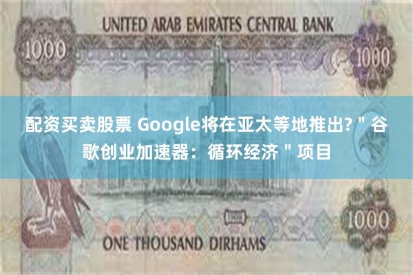 配资买卖股票 Google将在亚太等地推出?＂谷歌创业加速器：循环经济＂项目