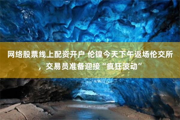 网络股票线上配资开户 伦镍今天下午返场伦交所，交易员准备迎接“疯狂波动”
