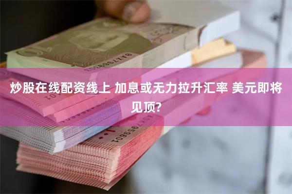 炒股在线配资线上 加息或无力拉升汇率 美元即将见顶?