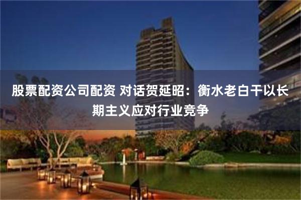 股票配资公司配资 对话贺延昭：衡水老白干以长期主义应对行业竞争