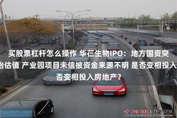 买股票杠杆怎么操作 华芢生物IPO：地方国资突击入股抬估值 产业园项目未信披资金来源不明 是否变相投入房地产？