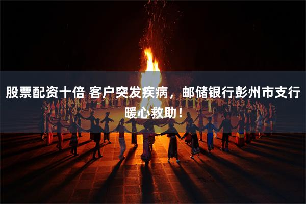 股票配资十倍 客户突发疾病，邮储银行彭州市支行暖心救助！
