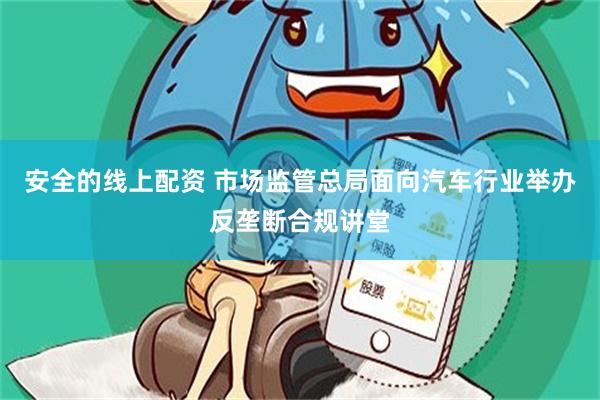 安全的线上配资 市场监管总局面向汽车行业举办反垄断合规讲堂