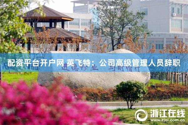 配资平台开户网 英飞特：公司高级管理人员辞职
