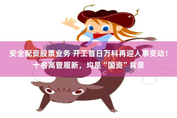 安全配资股票业务 开工首日万科再迎人事变动！十名高管履新，均是“国资”背景