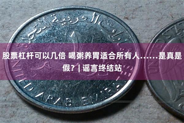 股票杠杆可以几倍 喝粥养胃适合所有人……是真是假？| 谣言终结站