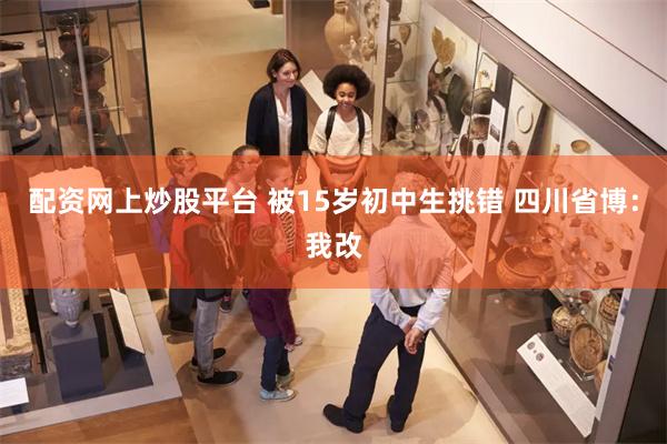 配资网上炒股平台 被15岁初中生挑错 四川省博：我改
