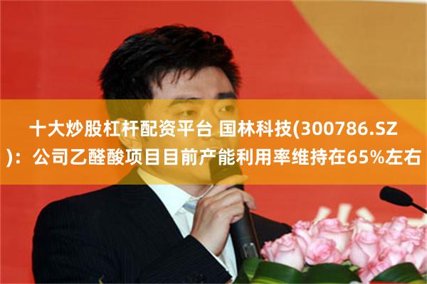 十大炒股杠杆配资平台 国林科技(300786.SZ)：公司乙醛酸项目目前产能利用率维持在65%左右