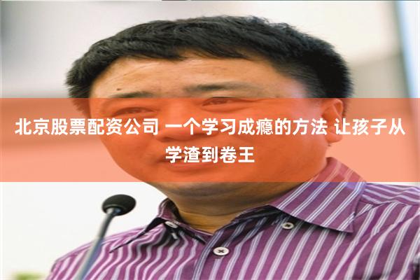 北京股票配资公司 一个学习成瘾的方法 让孩子从学渣到卷王