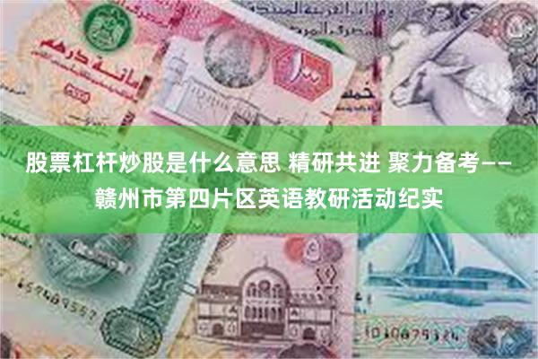 股票杠杆炒股是什么意思 精研共进 聚力备考——赣州市第四片区英语教研活动纪实