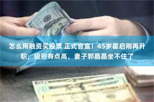 怎么用融资买股票 正式官宣！45岁霍启刚再升职，级别有点高，妻子郭晶晶坐不住了