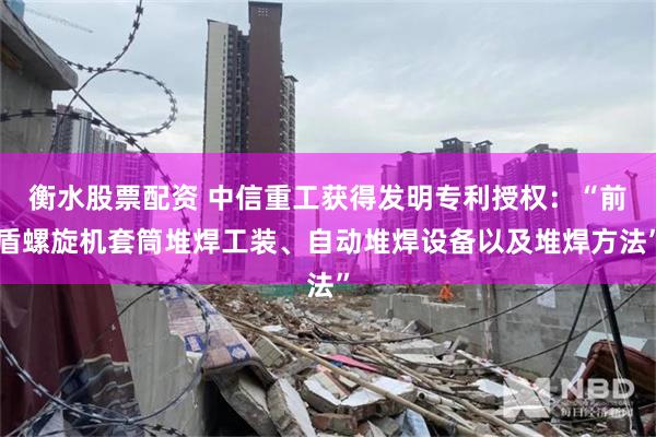 衡水股票配资 中信重工获得发明专利授权：“前盾螺旋机套筒堆焊工装、自动堆焊设备以及堆焊方法”