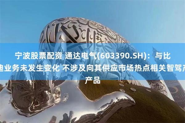 宁波股票配资 通达电气(603390.SH)：与比亚迪业务未发生变化 不涉及向其供应市场热点相关智驾产品