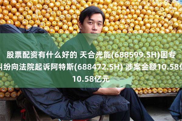 股票配资有什么好的 天合光能(688599.SH)因专利纠纷向法院起诉阿特斯(688472.SH) 涉案金额10.58亿元