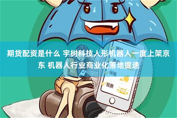 期货配资是什么 宇树科技人形机器人一度上架京东 机器人行业商业化落地提速