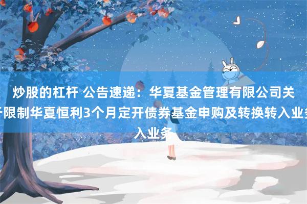 炒股的杠杆 公告速递：华夏基金管理有限公司关于限制华夏恒利3个月定开债券基金申购及转换转入业务