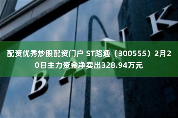 配资优秀炒股配资门户 ST路通（300555）2月20日主力资金净卖出328.94万元