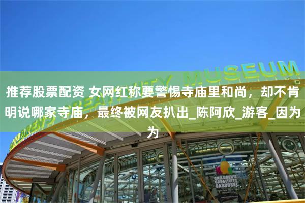 推荐股票配资 女网红称要警惕寺庙里和尚，却不肯明说哪家寺庙，最终被网友扒出_陈阿欣_游客_因为