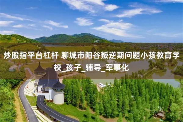 炒股指平台杠杆 聊城市阳谷叛逆期问题小孩教育学校_孩子_辅导_军事化