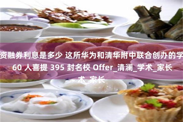 融资融券利息是多少 这所华为和清华附中联合创办的学校 60 人喜提 395 封名校 Offer_清澜_学术_家长