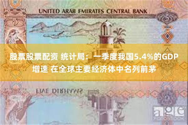 股票股票配资 统计局：一季度我国5.4%的GDP增速 在全球主要经济体中名列前茅