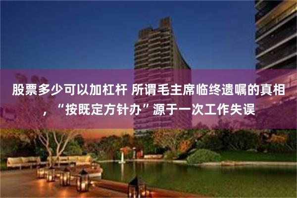 股票多少可以加杠杆 所谓毛主席临终遗嘱的真相，“按既定方针办”源于一次工作失误