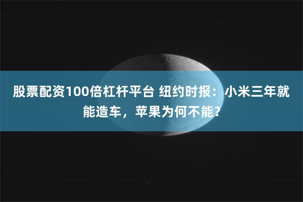 股票配资100倍杠杆平台 纽约时报：小米三年就能造车，苹果为何不能？