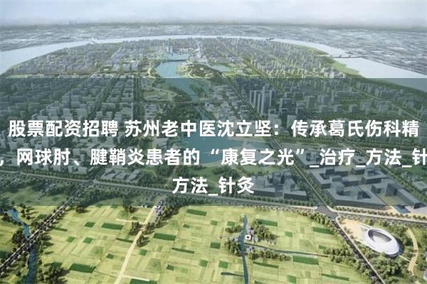 股票配资招聘 苏州老中医沈立坚：传承葛氏伤科精髓，网球肘、腱鞘炎患者的 “康复之光”_治疗_方法_针灸