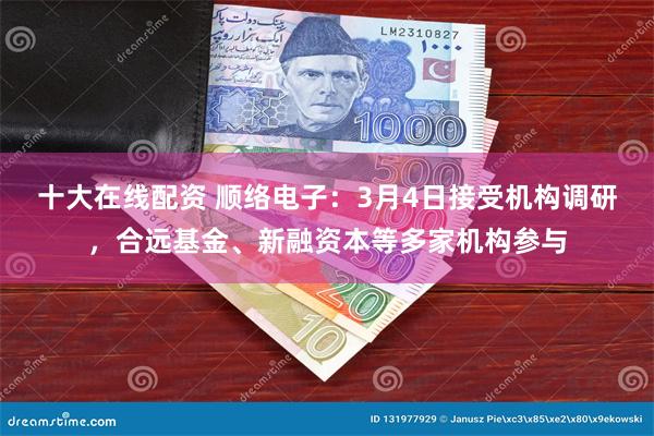 十大在线配资 顺络电子：3月4日接受机构调研，合远基金、新融资本等多家机构参与