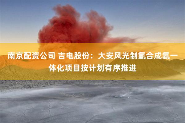 南京配资公司 吉电股份：大安风光制氢合成氨一体化项目按计划有序推进