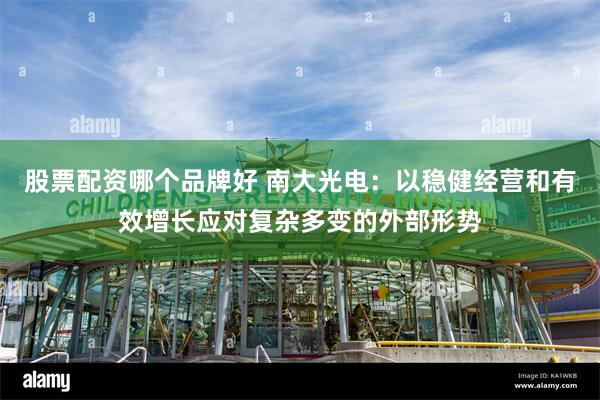 股票配资哪个品牌好 南大光电：以稳健经营和有效增长应对复杂多变的外部形势