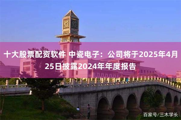 十大股票配资软件 中瓷电子：公司将于2025年4月25日披露2024年年度报告