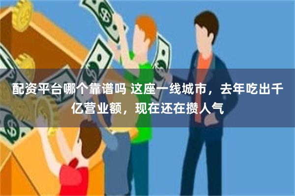 配资平台哪个靠谱吗 这座一线城市，去年吃出千亿营业额，现在还在攒人气