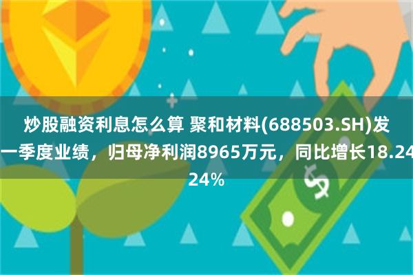炒股融资利息怎么算 聚和材料(688503.SH)发布一季度业绩，归母净利润8965万元，同比增长18.24%