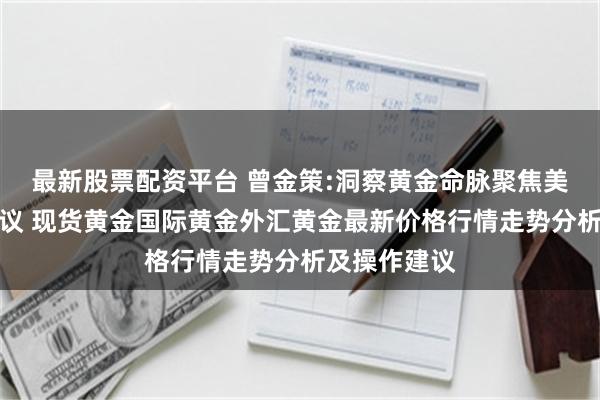 最新股票配资平台 曾金策:洞察黄金命脉聚焦美联储利率决议 现货黄金国际黄金外汇黄金最新价格行情走势分析及操作建议