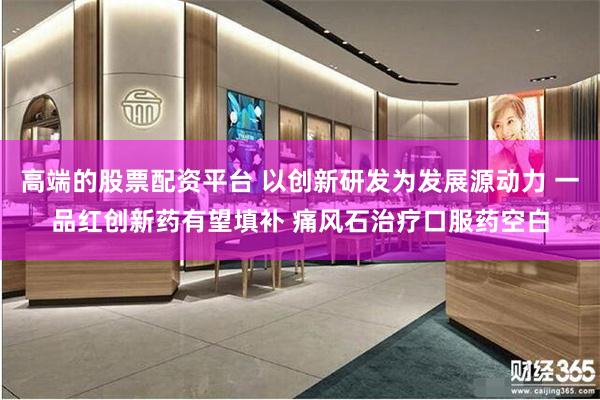 高端的股票配资平台 以创新研发为发展源动力 一品红创新药有望填补 痛风石治疗口服药空白