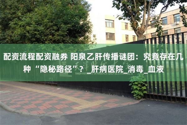 配资流程配资融券 阳泉乙肝传播谜团：究竟存在几种 “隐秘路径”？_肝病医院_消毒_血液