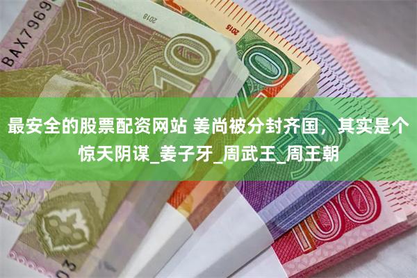 最安全的股票配资网站 姜尚被分封齐国，其实是个惊天阴谋_姜子牙_周武王_周王朝