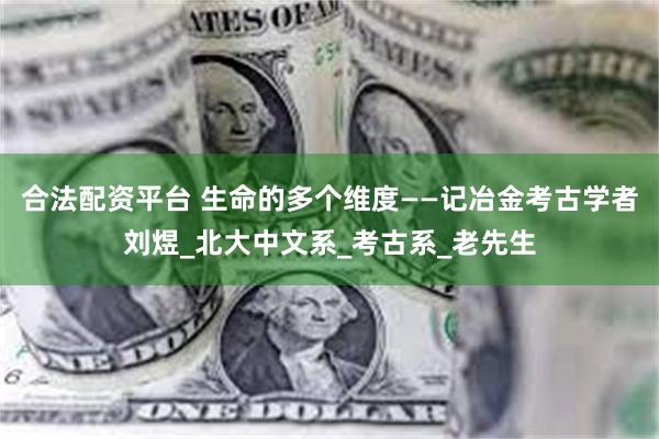 合法配资平台 生命的多个维度——记冶金考古学者刘煜_北大中文系_考古系_老先生