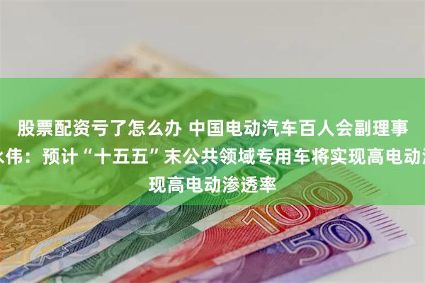 股票配资亏了怎么办 中国电动汽车百人会副理事长张永伟：预计“十五五”末公共领域专用车将实现高电动渗透率