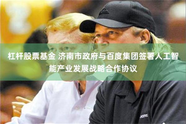 杠杆股票基金 济南市政府与百度集团签署人工智能产业发展战略合作协议