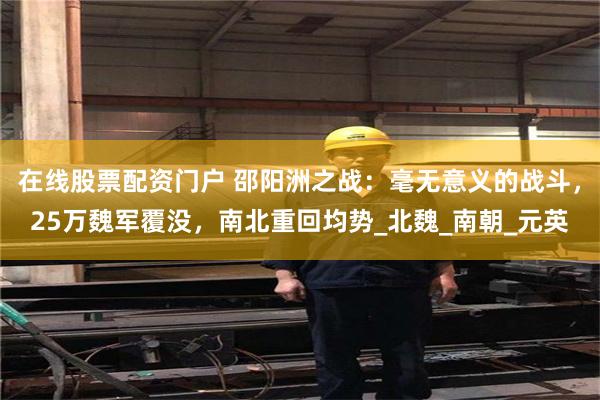 在线股票配资门户 邵阳洲之战：毫无意义的战斗，25万魏军覆没，南北重回均势_北魏_南朝_元英