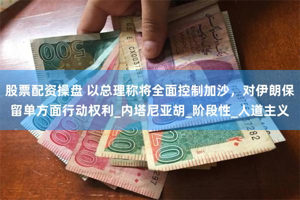 股票配资操盘 以总理称将全面控制加沙，对伊朗保留单方面行动权利_内塔尼亚胡_阶段性_人道主义