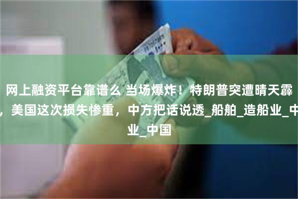 网上融资平台靠谱么 当场爆炸！特朗普突遭晴天霹雳，美国这次损失惨重，中方把话说透_船舶_造船业_中国