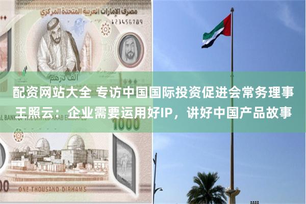 配资网站大全 专访中国国际投资促进会常务理事王照云：企业需要运用好IP，讲好中国产品故事