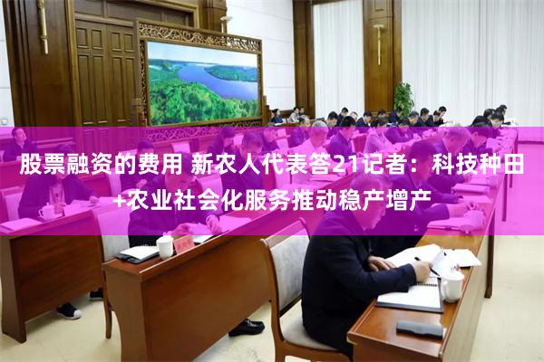 股票融资的费用 新农人代表答21记者：科技种田+农业社会化服务推动稳产增产