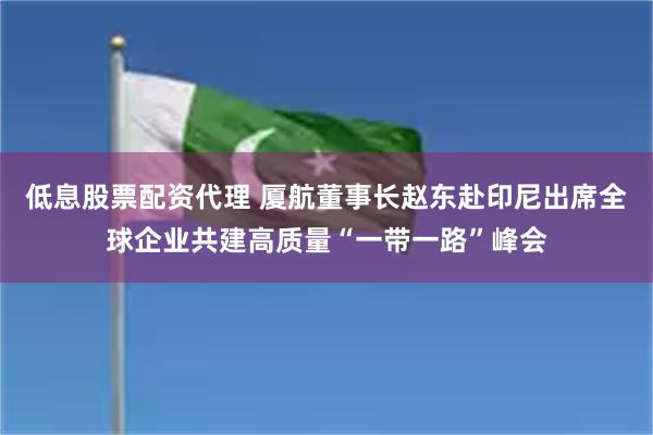 低息股票配资代理 厦航董事长赵东赴印尼出席全球企业共建高质量“一带一路”峰会