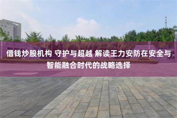 借钱炒股机构 守护与超越 解读王力安防在安全与智能融合时代的战略选择
