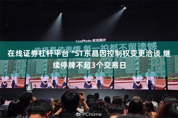 在线证劵杠杆平台 *ST东晶因控制权变更洽谈 继续停牌不超3个交易日